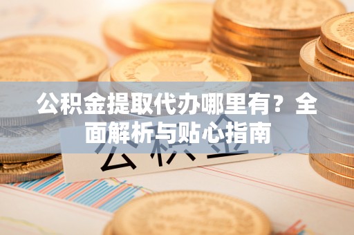 蔚县公积金提取代办哪里有？全面解析与贴心指南