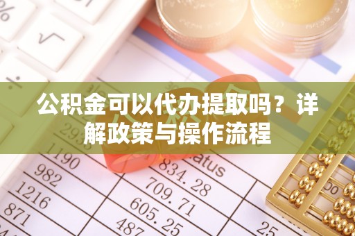 蔚县公积金可以代办提取吗？详解政策与操作流程