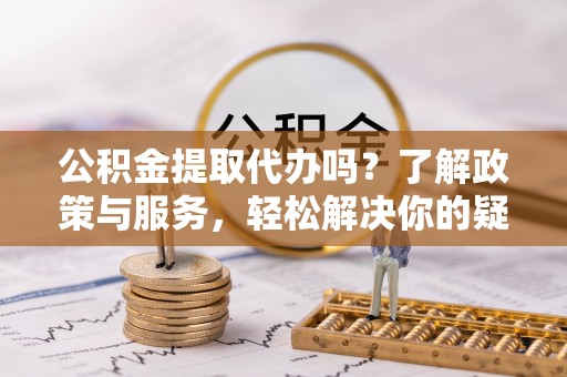 蔚县公积金提取代办吗？了解政策与服务，轻松解决你的疑问