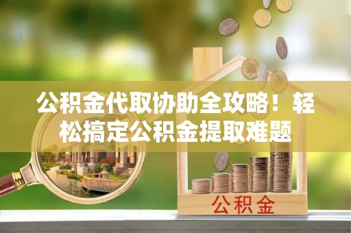 蔚县公积金代取协助全攻略！轻松搞定公积金提取难题