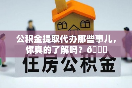 蔚县公积金提取代办那些事儿，你真的了解吗？😎