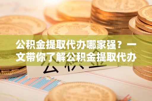 蔚县公积金提取代办哪家强？一文带你了解公积金提取代办机构排名及相关知识