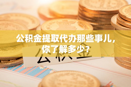 蔚县公积金提取代办那些事儿，你了解多少？