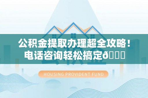 蔚县公积金提取办理超全攻略！电话咨询轻松搞定😎