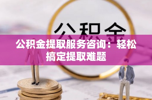 蔚县公积金提取服务咨询：轻松搞定提取难题