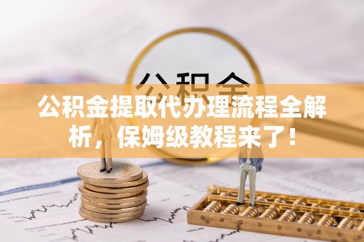 蔚县公积金提取代办理流程全解析，保姆级教程来了！