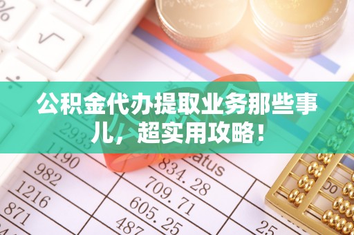 蔚县公积金代办提取业务那些事儿，超实用攻略！