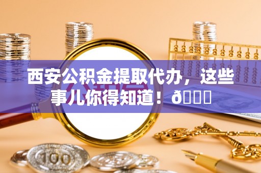 蔚县西安公积金提取代办，这些事儿你得知道！😎