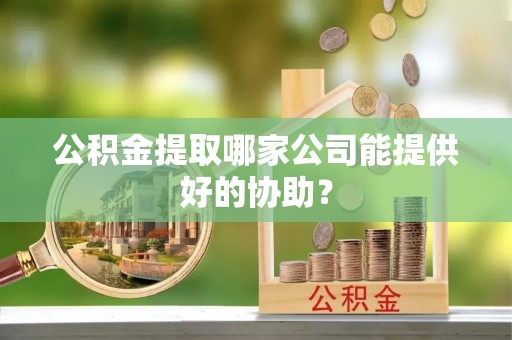 蔚县公积金提取哪家公司能提供好的协助？