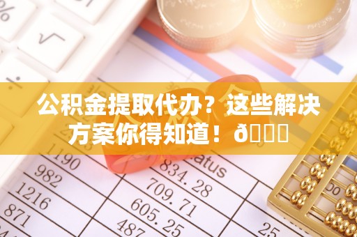 蔚县公积金提取代办？这些解决方案你得知道！😎