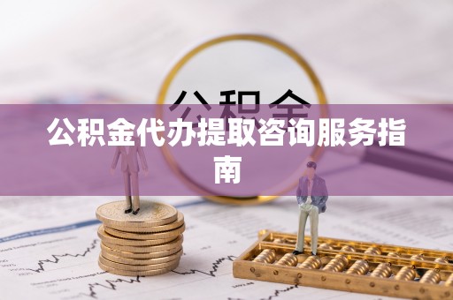 蔚县公积金代办提取咨询服务指南