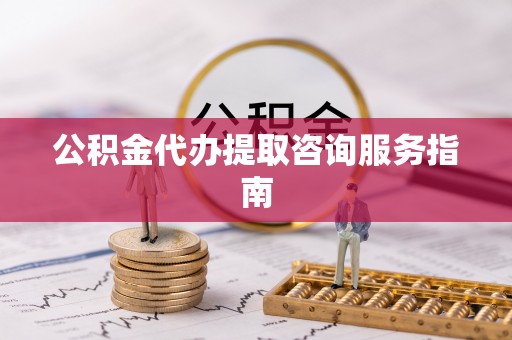 蔚县公积金代办提取咨询服务指南