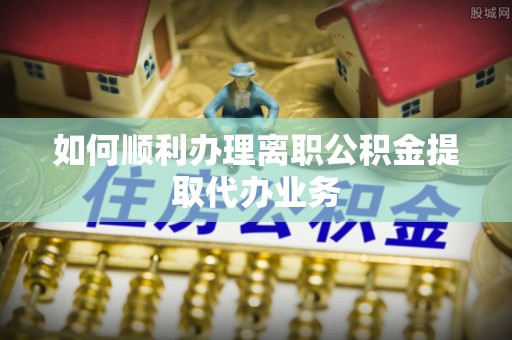蔚县如何顺利办理离职公积金提取代办业务