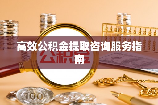 蔚县高效公积金提取咨询服务指南