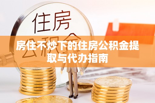 蔚县房住不炒下的住房公积金提取与代办指南